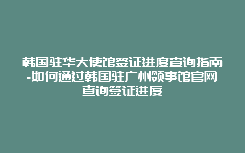 韩国驻华大使馆签证进度查询指南-如何通过韩国驻广州领事馆官网查询签证进度