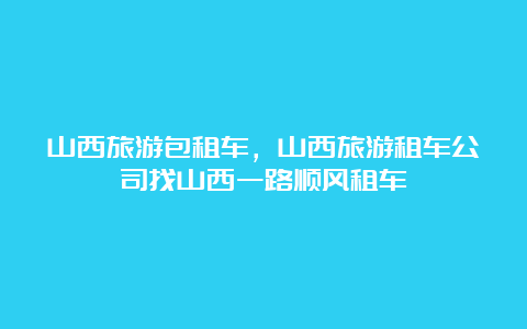 山西旅游包租车，山西旅游租车公司找山西一路顺风租车