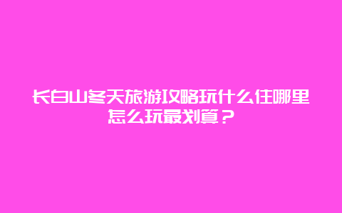 长白山冬天旅游攻略玩什么住哪里怎么玩最划算？