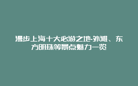 漫步上海十大必游之地-外滩、东方明珠等景点魅力一览