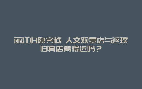 丽江归隐客栈 人文观景店与返璞归真店离得远吗？