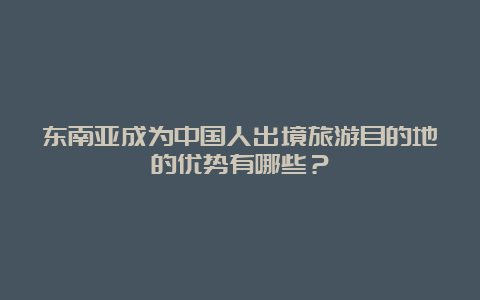 东南亚成为中国人出境旅游目的地的优势有哪些？