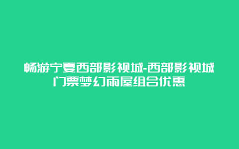 畅游宁夏西部影视城-西部影视城门票梦幻雨屋组合优惠