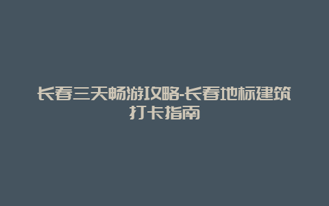 长春三天畅游攻略-长春地标建筑打卡指南