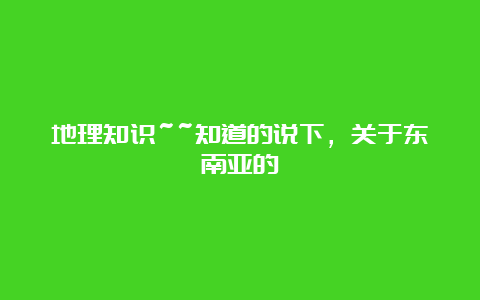 地理知识~~知道的说下，关于东南亚的