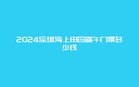 2024深圳海上田园端午门票多少钱