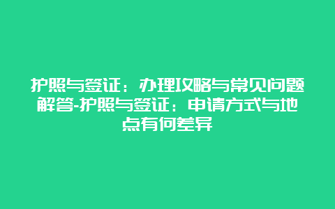 护照与签证：办理攻略与常见问题解答-护照与签证：申请方式与地点有何差异