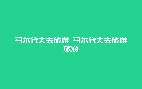 马尔代夫去旅游 马尔代夫去旅游旅游