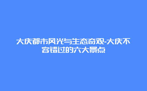 大庆都市风光与生态奇观-大庆不容错过的六大景点