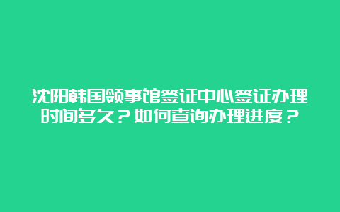 沈阳韩国领事馆签证中心签证办理时间多久？如何查询办理进度？