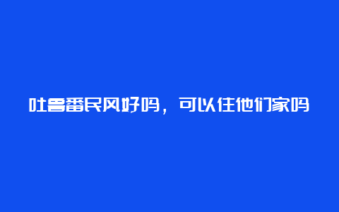 吐鲁番民风好吗，可以住他们家吗