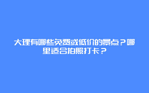 大理有哪些免费或低价的景点？哪里适合拍照打卡？