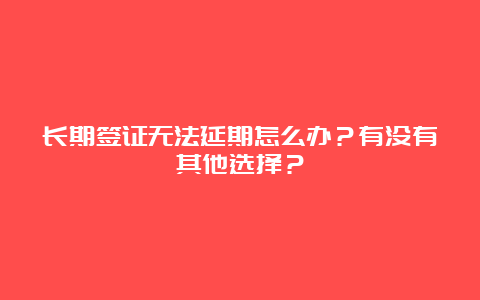 长期签证无法延期怎么办？有没有其他选择？