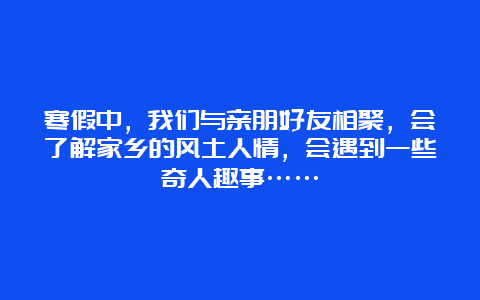 寒假中，我们与亲朋好友相聚，会了解家乡的风土人情，会遇到一些奇人趣事……