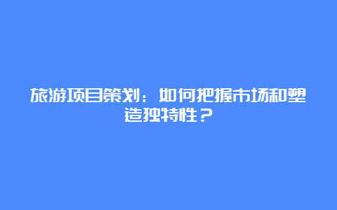 旅游项目策划：如何把握市场和塑造独特性？