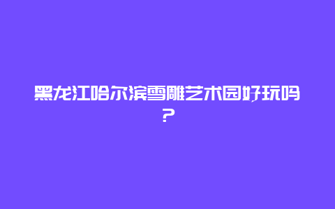 黑龙江哈尔滨雪雕艺术园好玩吗？