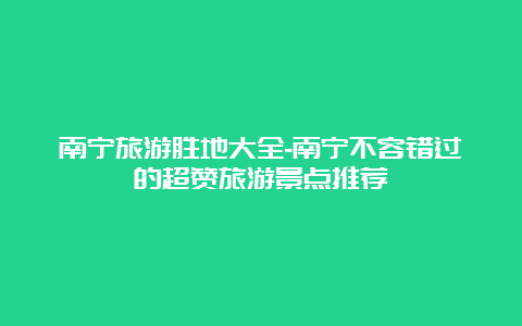 南宁旅游胜地大全-南宁不容错过的超赞旅游景点推荐