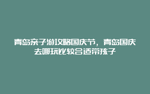 青岛亲子游攻略国庆节，青岛国庆去哪玩比较合适带孩子