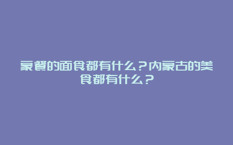 蒙餐的面食都有什么？内蒙古的美食都有什么？