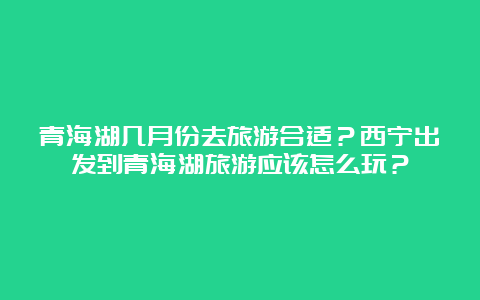 青海湖几月份去旅游合适？西宁出发到青海湖旅游应该怎么玩？