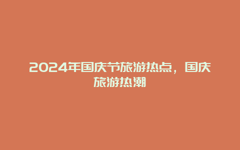 2024年国庆节旅游热点，国庆旅游热潮