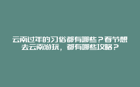 云南过年的习俗都有哪些？春节想去云南游玩，都有哪些攻略？