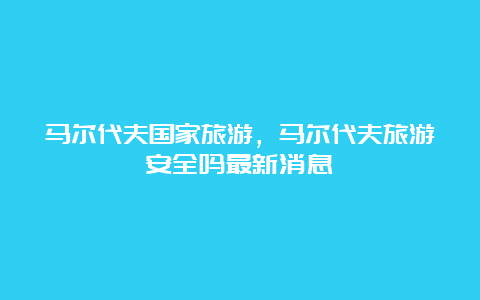 马尔代夫国家旅游，马尔代夫旅游安全吗最新消息