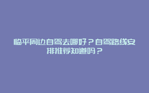 临平周边自驾去哪好？自驾路线安排推荐知道吗？