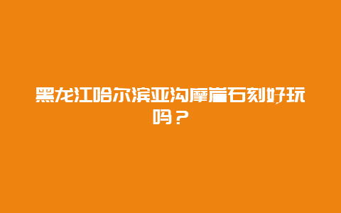 黑龙江哈尔滨亚沟摩崖石刻好玩吗？