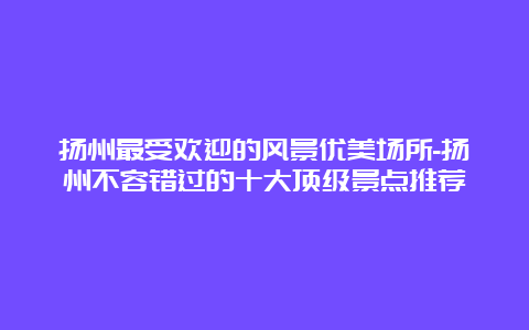 扬州最受欢迎的风景优美场所-扬州不容错过的十大顶级景点推荐