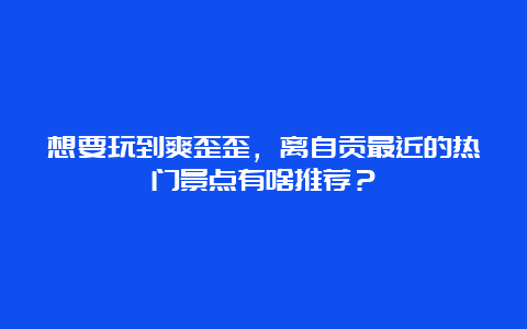 想要玩到爽歪歪，离自贡最近的热门景点有啥推荐？