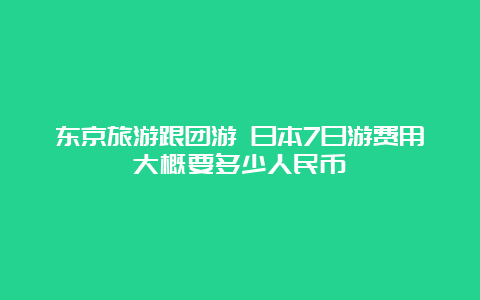 东京旅游跟团游 日本7日游费用大概要多少人民币