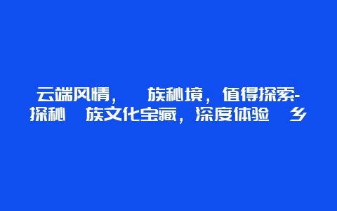 云端风情，畲族秘境，值得探索-探秘畲族文化宝藏，深度体验畲乡