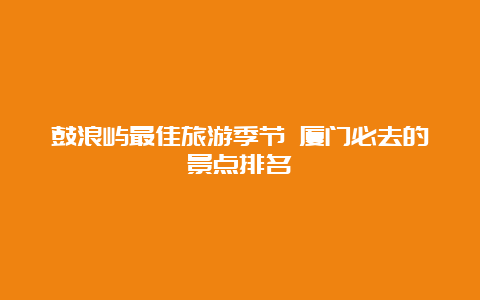 鼓浪屿最佳旅游季节 厦门必去的景点排名