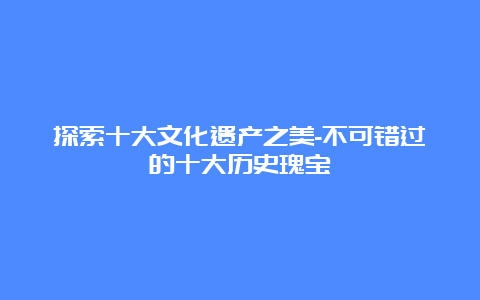 探索十大文化遗产之美-不可错过的十大历史瑰宝