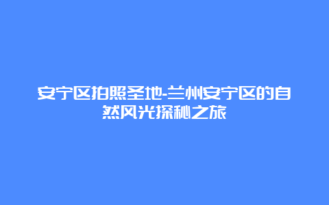 安宁区拍照圣地-兰州安宁区的自然风光探秘之旅