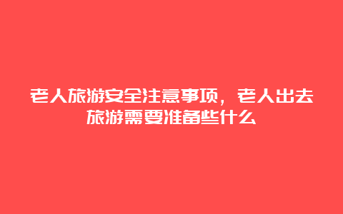 老人旅游安全注意事项，老人出去旅游需要准备些什么