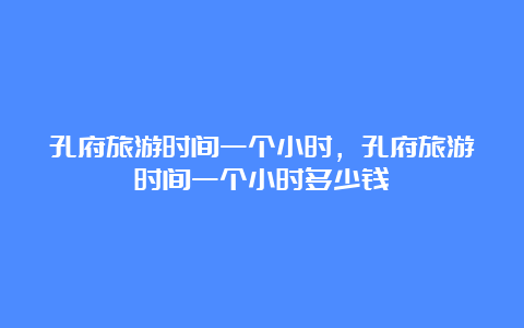 孔府旅游时间一个小时，孔府旅游时间一个小时多少钱