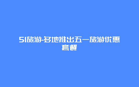 51旅游-多地推出五一旅游优惠套餐