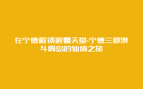 在宁德解锁避暑天堂-宁德三都澳斗姆岛的仙境之旅