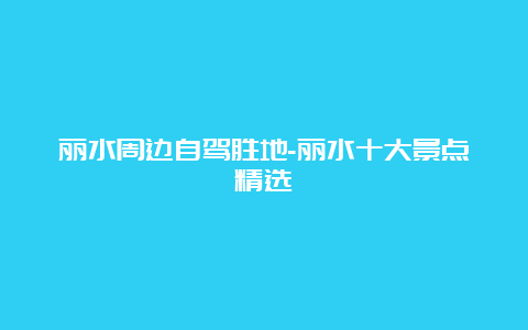 丽水周边自驾胜地-丽水十大景点精选