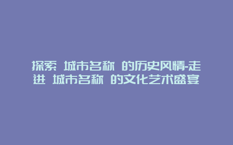 探索 城市名称 的历史风情-走进 城市名称 的文化艺术盛宴