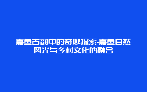 嘉鱼古韵中的奇妙探索-嘉鱼自然风光与乡村文化的融合