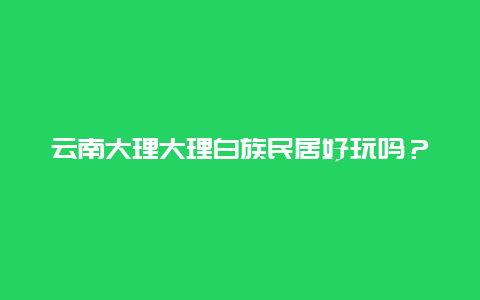 云南大理大理白族民居好玩吗？