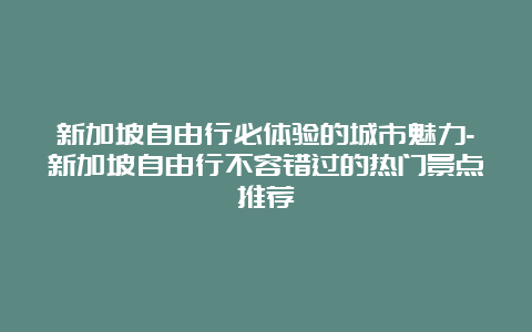 新加坡自由行必体验的城市魅力-新加坡自由行不容错过的热门景点推荐