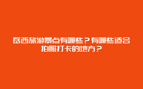 岳西旅游景点有哪些？有哪些适合拍照打卡的地方？