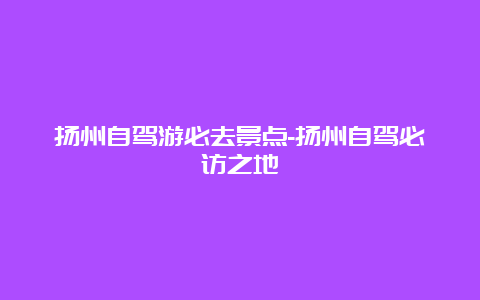 扬州自驾游必去景点-扬州自驾必访之地