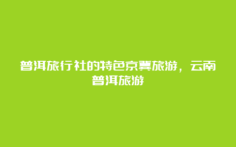 普洱旅行社的特色京冀旅游，云南普洱旅游