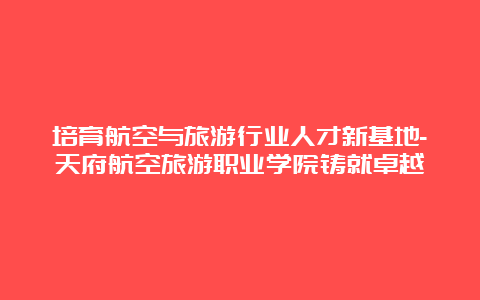 培育航空与旅游行业人才新基地-天府航空旅游职业学院铸就卓越