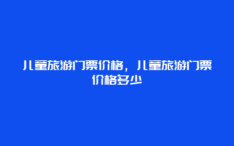 儿童旅游门票价格，儿童旅游门票价格多少